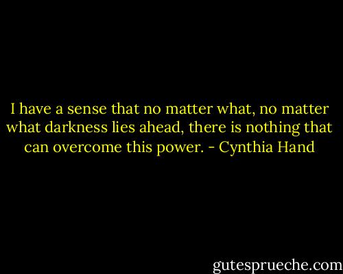 I have a sense that no matter what, no matter what darkness lies ahead, there is nothing that can overcome this power. - Cynthia Hand