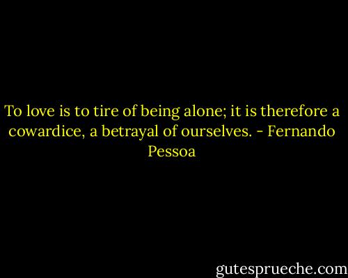 To love is to tire of being alone; it is therefore a cowardice, a betrayal of ourselves. - Fernando Pessoa