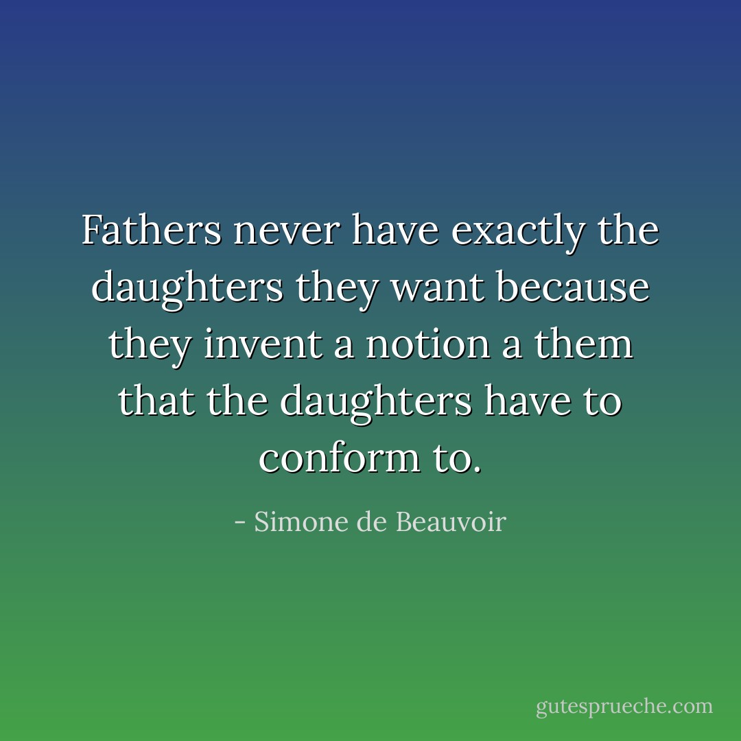 Fathers never have exactly the daughters they want because they invent a notion a them that the daughters have to conform to. - Simone de Beauvoir