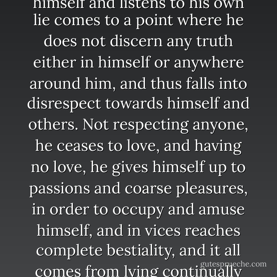...Above all, do not lie to yourself. A man who lies to himself and listens to his own lie comes to a point where he does not discern any truth either in himself or anywhere around him, and thus falls into disrespect towards himself and others. Not respecting anyone, he ceases to love, and having no love, he gives himself up to passions and coarse pleasures, in order to occupy and amuse himself, and in vices reaches complete bestiality, and it all comes from lying continually to others and to himself. - Fyodor Dostoevsky