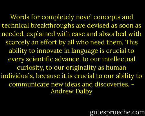 Words for completely novel concepts and technical breakthroughs are devised as soon as needed, explained with ease and absorbed with scarcely an effort by all who need them. This ability to innovate in language is crucial to every scientific advance, to our intellectual curiosity, to our originality as human individuals, because it is crucial to our ability to communicate new ideas and discoveries. - Andrew Dalby