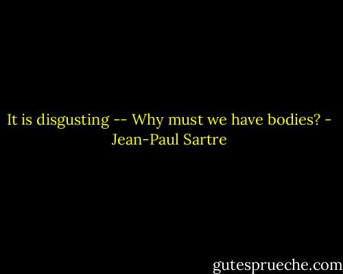It is disgusting -- Why must we have bodies? - Jean-Paul Sartre