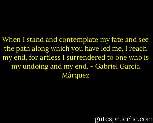 When I stand and contemplate my fate and see the path along which you have led me, I reach my end, for artless I surrendered to one who is my undoing and my end. - Gabriel García Márquez