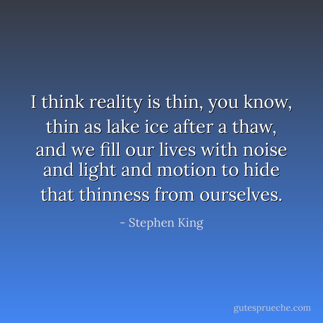 I think reality is thin, you know, thin as lake ice after a thaw, and we fill our lives with noise and light and motion to hide that thinness from ourselves. - Stephen King