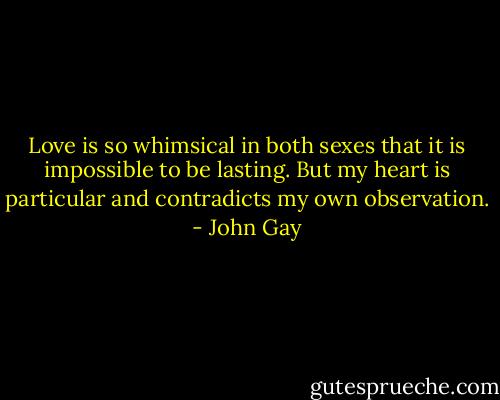 Love is so whimsical in both sexes that it is impossible to be lasting. But my heart is particular and contradicts my own observation. - John Gay