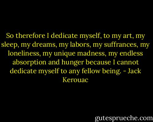 So therefore I dedicate myself, to my art, my sleep, my dreams, my labors, my suffrances, my loneliness, my unique madness, my endless absorption and hunger because I cannot dedicate myself to any fellow being. - Jack Kerouac