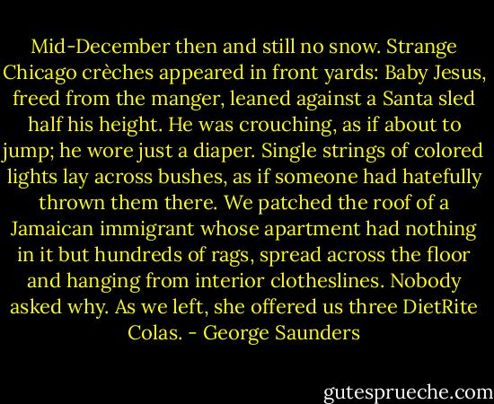Mid-December then and still no snow. Strange Chicago crèches appeared in front yards: Baby Jesus, freed from the manger, leaned against a Santa sled half his height. He was crouching, as if about to jump; he wore just a diaper. Single strings of colored lights lay across bushes, as if someone had hatefully thrown them there. We patched the roof of a Jamaican immigrant whose apartment had nothing in it but hundreds of rags, spread across the floor and hanging from interior clotheslines. Nobody asked why. As we left, she offered us three DietRite Colas. - George Saunders