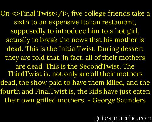 On <i>Final Twist</i>, five college friends take a sixth to an expensive Italian restaurant, supposedly to introduce him to a hot girl, actually to break the news that his mother is dead. This is the InitialTwist. During dessert they are told that, in fact, all of their mothers are dead. This is the SecondTwist. The ThirdTwist is, not only are all their mothers dead, the show paid to have them killed, and the fourth and FinalTwist is, the kids have just eaten their own grilled mothers. - George Saunders