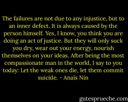 The failures are not due to any injustice, but to an inner defect. It is always caused by the person himself. Yes, I know, you think you are doing an act of justice. But they will only suck you dry, wear out your energy, nourish themselves on your ideas. After being the most compassionate man in the world, I say to you today: Let the weak ones die, let them commit suicide. - Anaïs Nin