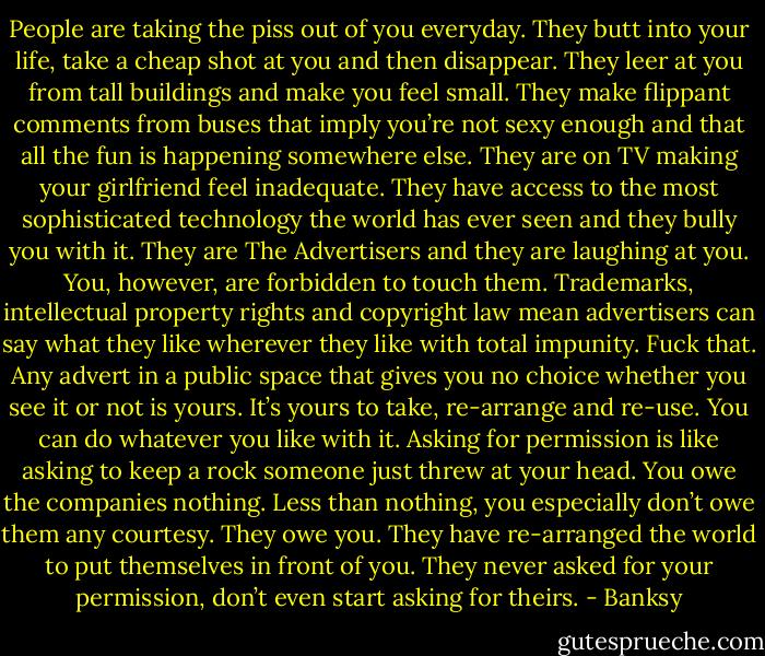 People are taking the piss out of you everyday. They butt into your life, take a cheap shot at you and then disappear. They leer at you from tall buildings and make you feel small. They make flippant comments from buses that imply you’re not sexy enough and that all the fun is happening somewhere else. They are on TV making your girlfriend feel inadequate. They have access to the most sophisticated technology the world has ever seen and they bully you with it. They are The Advertisers and they are laughing at you. You, however, are forbidden to touch them. Trademarks, intellectual property rights and copyright law mean advertisers can say what they like wherever they like with total impunity. Fuck that. Any advert in a public space that gives you no choice whether you see it or not is yours. It’s yours to take, re-arrange and re-use. You can do whatever you like with it. Asking for permission is like asking to keep a rock someone just threw at your head. You owe the companies nothing. Less than nothing, you especially don’t owe them any courtesy. They owe you. They have re-arranged the world to put themselves in front of you. They never asked for your permission, don’t even start asking for theirs. - Banksy