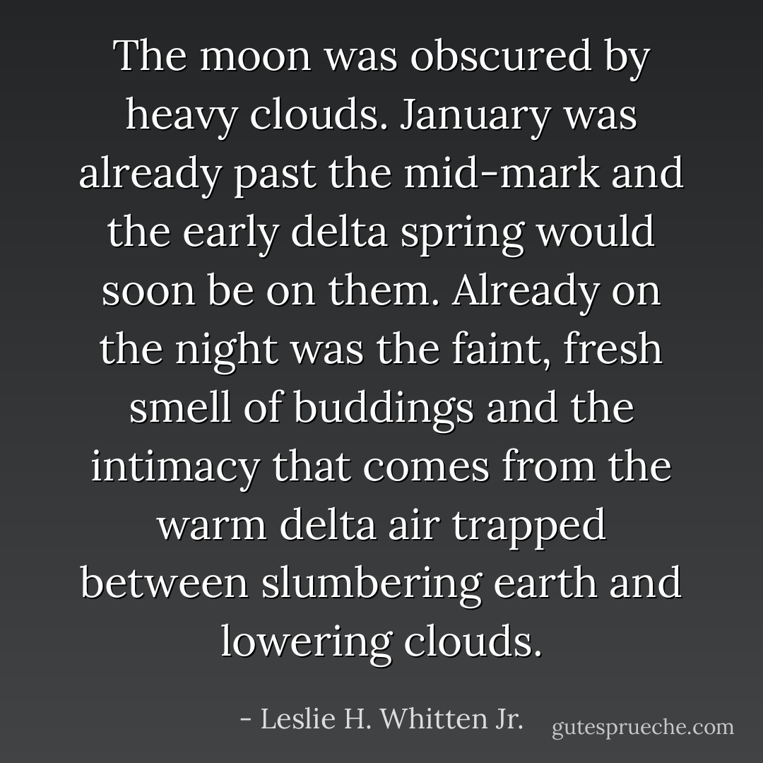 The moon was obscured by heavy clouds. January was already past the mid-mark and the early delta spring would soon be on them. Already on the night was the faint, fresh smell of buddings and the intimacy that comes from the warm delta air trapped between slumbering earth and lowering clouds. - Leslie H. Whitten Jr.