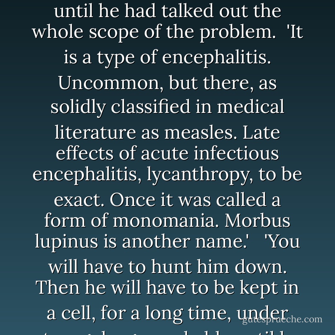There are a few other things. Weesee, when she used that word, Loup-garou, was right, at least in a sense. The word means werewolf.' <br /><br />Whitaker protested with a gasp of astonishment.<br /><br />'They don't exist,' he said sharply, jolted by a memory of old movies.<br /> <br />The doctor replied quickly:<br /><br />'No, of course not. Not that way, not like some monster, a vampire or some such'<br /> <br />'What's the matter with him?' <br /><br />The doctor spoke softly, unwilling to stop until he had talked out the whole scope of the problem.<br /><br />'It is a type of encephalitis. Uncommon, but there, as solidly classified in medical literature as measles. Late effects of acute infectious encephalitis, lycanthropy, to be exact. Once it was called a form of monomania. Morbus lupinus is another name.' <br /><br />'You will have to hunt him down. Then he will have to be kept in a cell, for a long time, under strong drugs, probably until he dies.' De Glew touched his throat, cleared it slightly. 'The alternative is that you hunt him down and kill him. He will kill, Aaron.'<br /> <br />'Won't it pass?' asked Whitaker incredulously.<br /> <br />'I don't think so, not permanently. And pass for how long? Suppose he is only mad one day out of four.' The doctor paused. 'Or when the moon is full. Or when he sees it full in his mind's eye. - Leslie H. Whitten Jr.
