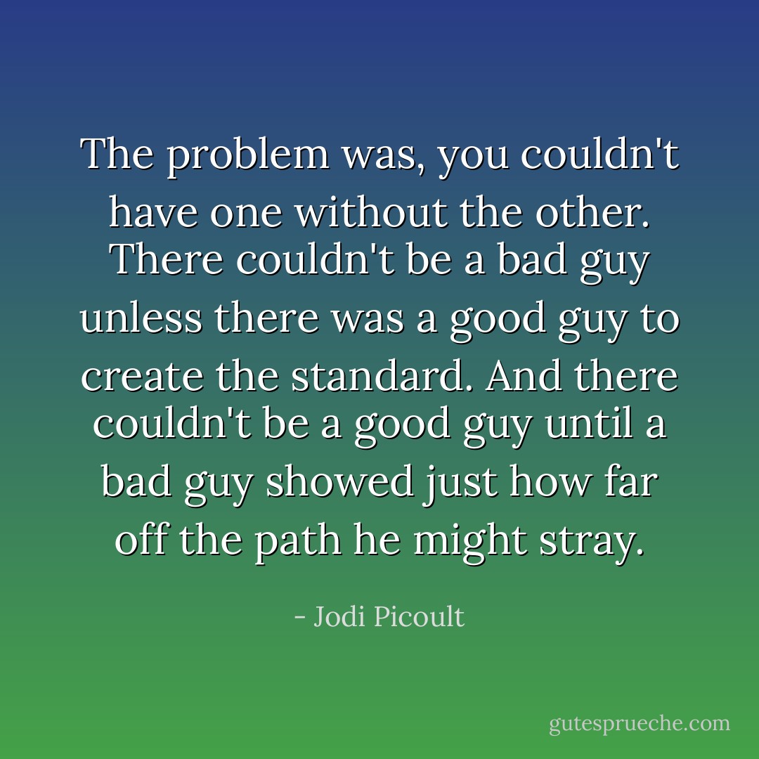 The problem was, you couldn't have one without the other. There couldn't be a bad guy unless there was a good guy to create the standard. And there couldn't be a good guy until a bad guy showed just how far off the path he might stray. - Jodi Picoult