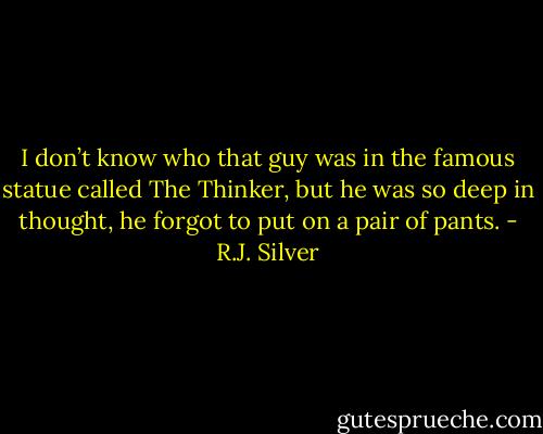 I don’t know who that guy was in the famous statue called The Thinker, but he was so deep in thought, he forgot to put on a pair of pants. - R.J. Silver