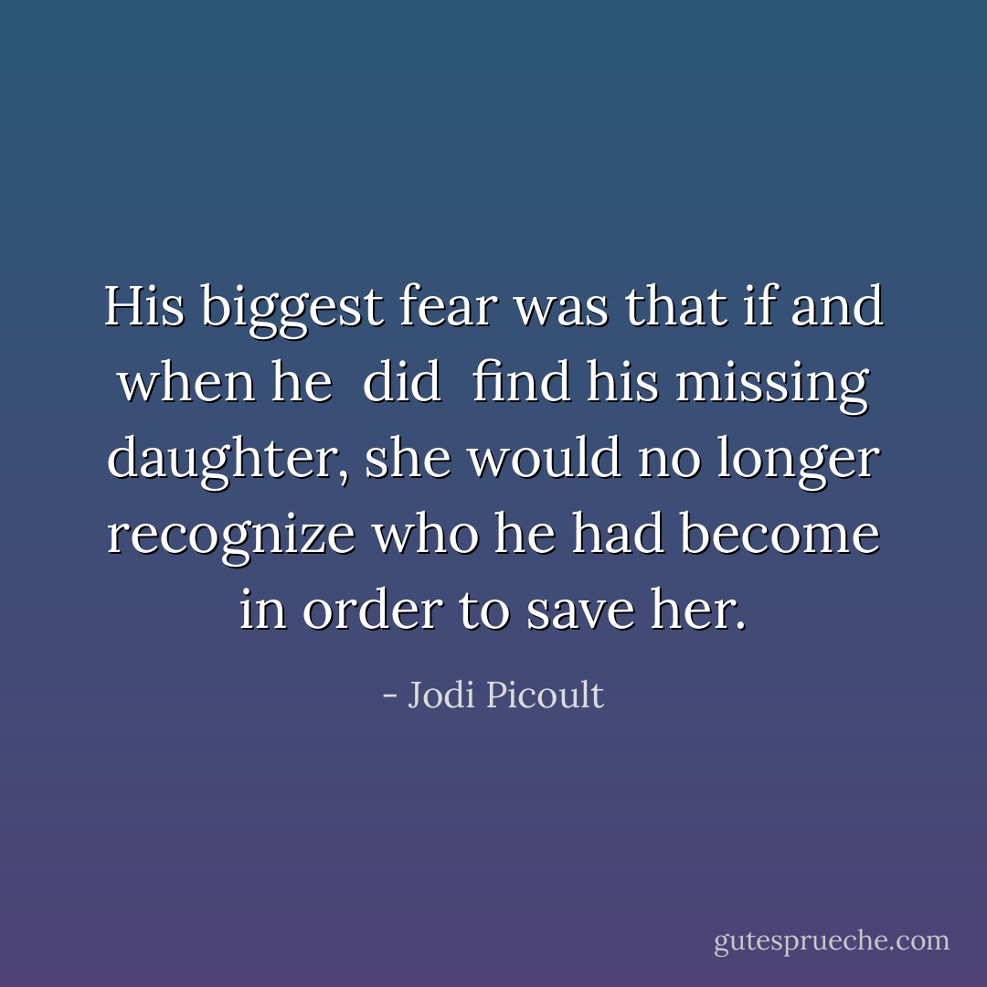 His biggest fear was that if and when he <i> did </i> find his missing daughter, she would no longer recognize who he had become in order to save her. - Jodi Picoult