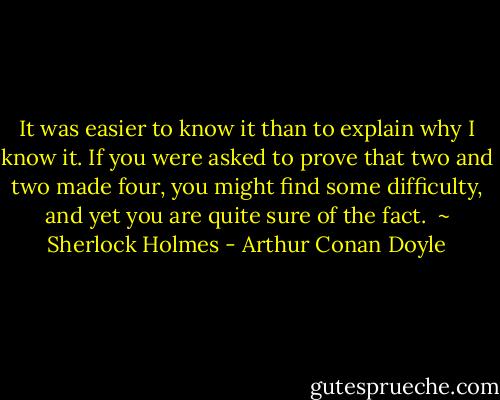 It was easier to know it than to explain why I know it. If you were asked to prove that two and two made four, you might find some difficulty, and yet you are quite sure of the fact.<br /><br />~ Sherlock Holmes - Arthur Conan Doyle