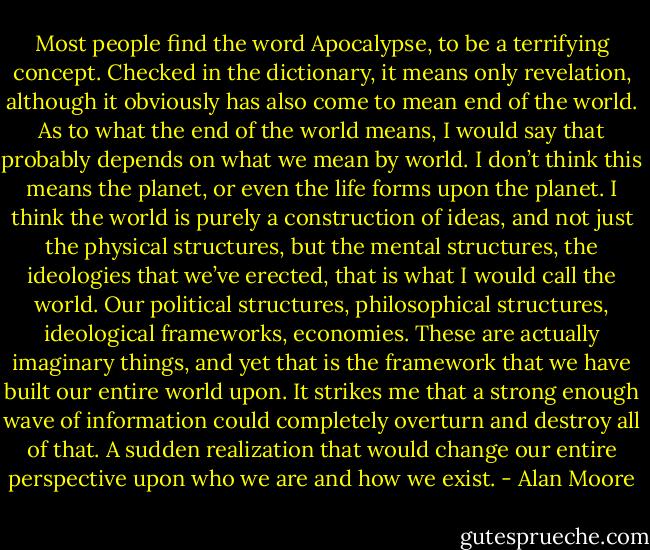 Most people find the word Apocalypse, to be a terrifying concept. Checked in the dictionary, it means only revelation, although it obviously has also come to mean end of the world. As to what the end of the world means, I would say that probably depends on what we mean by world. I don’t think this means the planet, or even the life forms upon the planet. I think the world is purely a construction of ideas, and not just the physical structures, but the mental structures, the ideologies that we’ve erected, that is what I would call the world. Our political structures, philosophical structures, ideological frameworks, economies. These are actually imaginary things, and yet that is the framework that we have built our entire world upon. It strikes me that a strong enough wave of information could completely overturn and destroy all of that. A sudden realization that would change our entire perspective upon who we are and how we exist. - Alan Moore