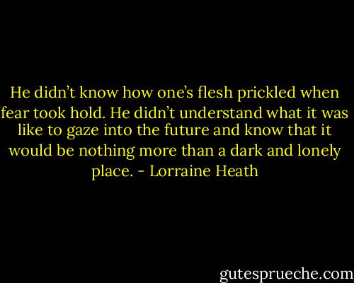 He didn’t know how one’s flesh prickled when fear took hold. He didn’t understand what it was like to gaze into the future and know that it would be nothing more than a dark and lonely place. - Lorraine Heath