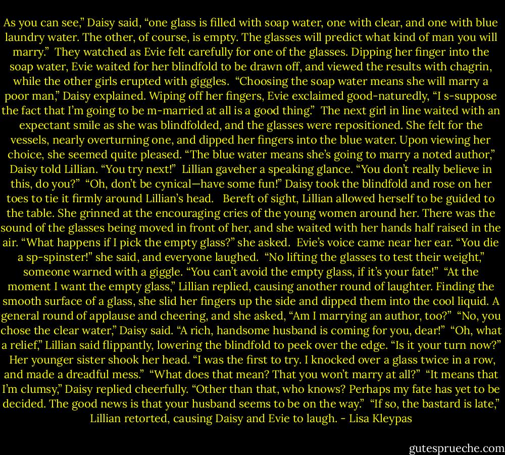 As you can see,” Daisy said, “one glass is filled with soap water, one with clear, and one with blue laundry water. The other, of course, is empty. The glasses will predict what kind of man you will marry.”<br /><br />They watched as Evie felt carefully for one of the glasses. Dipping her finger into the soap water, Evie<br />waited for her blindfold to be drawn off, and viewed the results with chagrin, while the other girls erupted with giggles.<br /><br />“Choosing the soap water means she will marry a poor man,” Daisy explained.<br />Wiping off her fingers, Evie exclaimed good-naturedly, “I s-suppose the fact that I’m going to be m-married at all is a good thing.”<br /><br />The next girl in line waited with an expectant smile as she was blindfolded, and the glasses were repositioned. She felt for the vessels, nearly overturning one, and dipped her fingers into the blue water. Upon viewing her choice, she seemed quite pleased. “The blue water means she’s going to marry a noted author,” Daisy told Lillian. “You try next!”<br /><br />Lillian gaveher a speaking glance. “You don’t really believe in this, do you?”<br /><br />“Oh, don’t be cynical—have some fun!” Daisy took the blindfold and rose on her toes to tie it firmly around Lillian’s head. <br /><br />Bereft of sight, Lillian allowed herself to be guided to the table. She grinned at the encouraging cries of the young women around her. There was the sound of the glasses being moved in front of her, and she waited with her hands half raised in the air. “What happens if I pick the empty glass?” she asked.<br /><br />Evie’s voice came near her ear. “You die a sp-spinster!” she said, and everyone laughed.<br /><br />“No lifting the glasses to test their weight,” someone warned with a giggle. “You can’t avoid the empty glass, if it’s your fate!”<br /><br />“At the moment I want the empty glass,” Lillian replied, causing another round of laughter. Finding the smooth surface of a glass, she slid her fingers up the side and dipped them into the cool<br />liquid. A general round of applause and cheering, and she asked, “Am I marrying an author, too?”<br /><br />“No, you chose the clear water,” Daisy said. “A rich, handsome husband is coming for you, dear!”<br /><br />“Oh, what a relief,” Lillian said flippantly, lowering the blindfold to peek over the edge. “Is it your turn<br />now?”<br /><br />Her younger sister shook her head. “I was the first to try. I knocked over a glass twice in a row, and made a dreadful mess.”<br /><br />“What does that mean? That you won’t marry at all?”<br /><br />“It means that I’m clumsy,” Daisy replied cheerfully. “Other than that, who knows? Perhaps my fate has<br />yet to be decided. The good news is that your husband seems to be on the way.”<br /><br />“If so, the bastard is late,” Lillian retorted, causing Daisy and Evie to laugh. - Lisa Kleypas