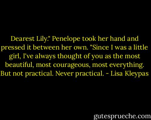 Dearest Lily." Penelope took her hand and pressed it between her own. "Since I was a little girl, I've always thought of you as the most beautiful, most courageous, most everything. But not practical. Never practical. - Lisa Kleypas