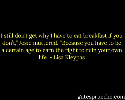 I still don’t get why I have to eat breakfast if you don’t,” Josie muttered.<br />“Because you have to be a certain age to earn the right to ruin your own life. - Lisa Kleypas