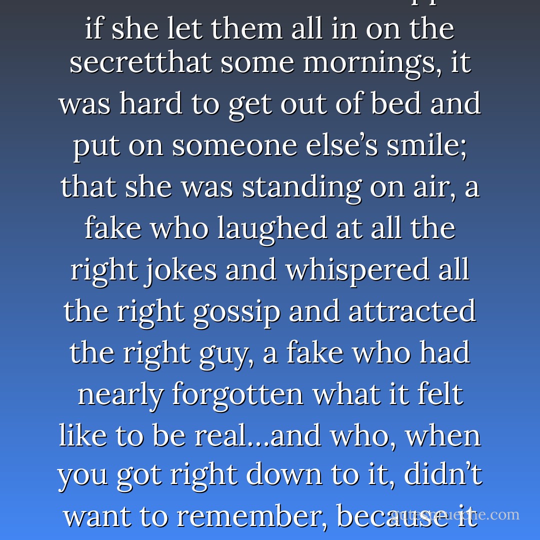 But there was a part of her that wondered what would happen if she let them all in on the secretthat<br />some mornings, it was hard to get out of bed and put on someone else’s smile; that she was<br />standing on air, a fake who laughed at all the right jokes and whispered all the right gossip and<br />attracted the right guy, a fake who had nearly forgotten what it felt like to be real…and who, when<br />you got right down to it, didn’t want to remember, because it hurt even more than this. - Jodi Picoult