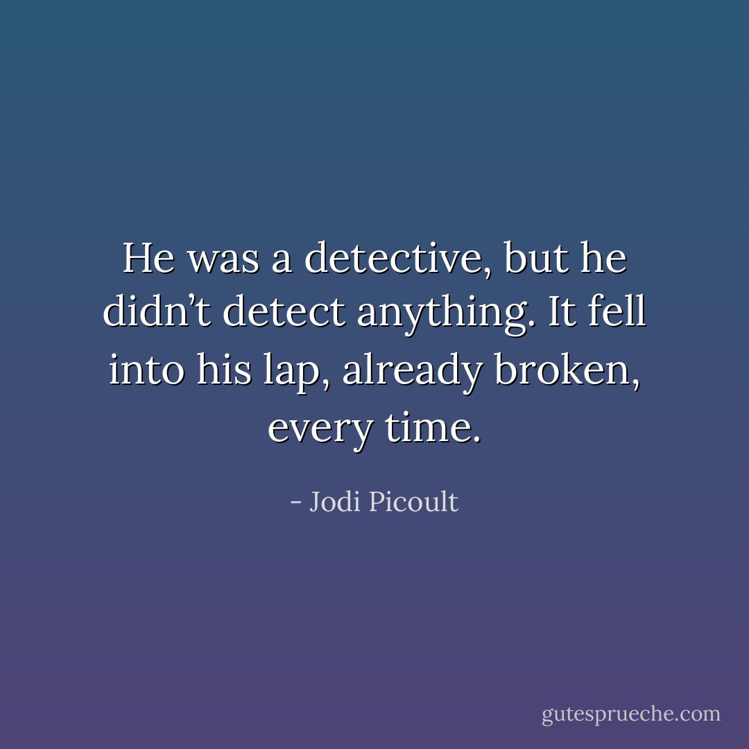 He was a detective, but he didn’t detect anything. It fell into his lap, already broken,<br />every time. - Jodi Picoult