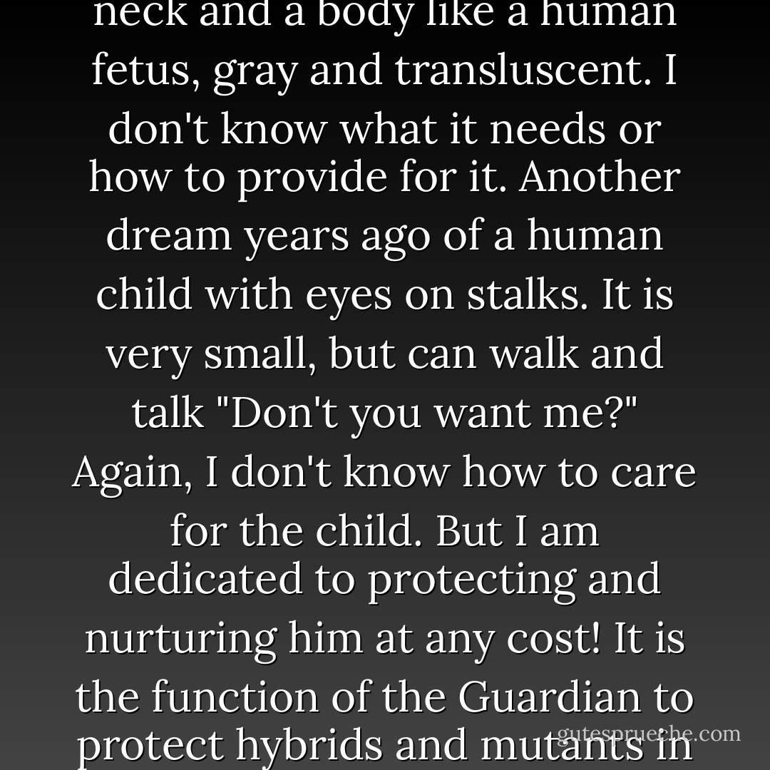 Last night I encountered a dream cat with a very long neck and a body like a human fetus, gray and transluscent. I don't know what it needs or how to provide for it. Another dream years ago of a human child with eyes on stalks. It is very small, but can walk and talk "Don't you want me?" Again, I don't know how to care for the child. But I am dedicated to protecting and nurturing him at any cost! It is the function of the Guardian to protect hybrids and mutants in the vulnerable stage of infancy. - William S. Burroughs