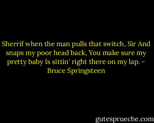 Sherrif when the man pulls that switch, Sir<br />And snaps my poor head back,<br />You make sure my pretty baby<br />Is sittin' right there on my lap. - Bruce Springsteen