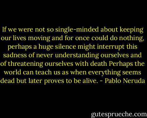 If we were not so single-minded<br />about keeping our lives moving<br />and for once could do nothing,<br />perhaps a huge silence<br />might interrupt this sadness<br />of never understanding ourselves<br />and of threatening ourselves with death<br />Perhaps the world can teach us<br />as when everything seems dead<br />but later proves to be alive. - Pablo Neruda