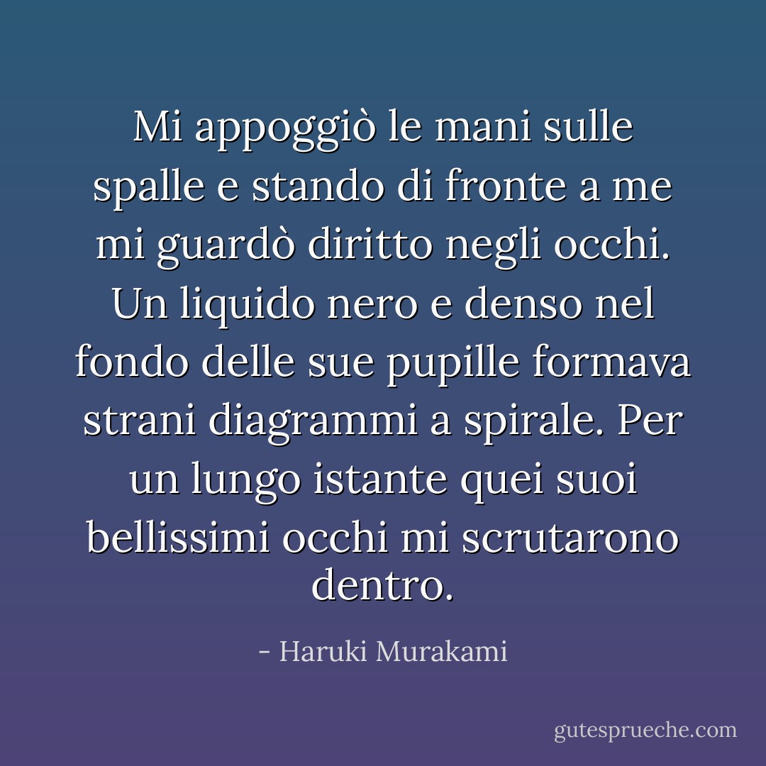 Mi appoggiò le mani sulle spalle e stando di fronte a me mi guardò diritto negli occhi. Un liquido nero e denso nel fondo delle sue pupille formava strani diagrammi a spirale. Per un lungo istante quei suoi bellissimi occhi mi scrutarono dentro. - Haruki Murakami