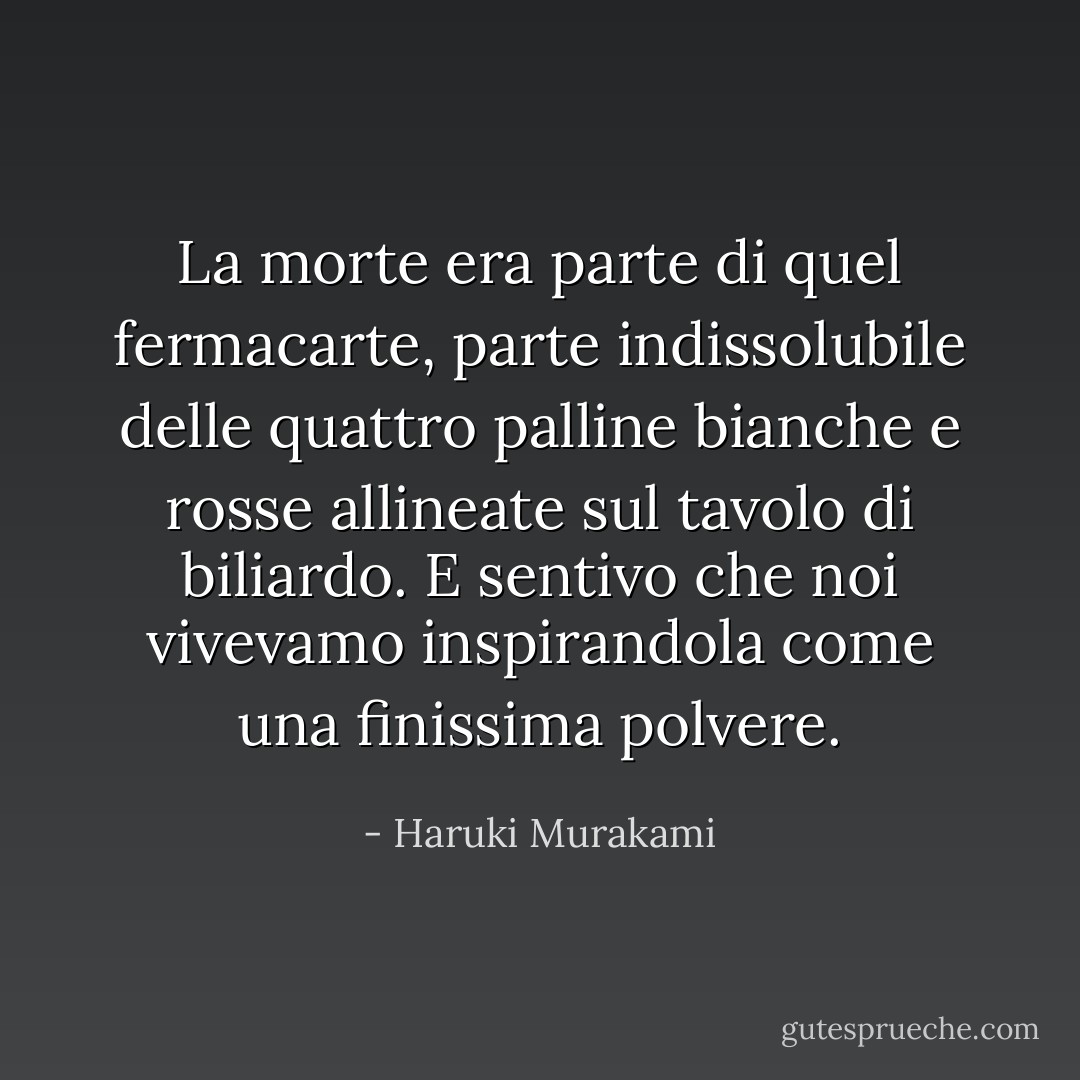 La morte era parte di quel fermacarte, parte indissolubile delle quattro palline bianche e rosse allineate sul tavolo di biliardo. E sentivo che noi vivevamo inspirandola come una finissima polvere. - Haruki Murakami