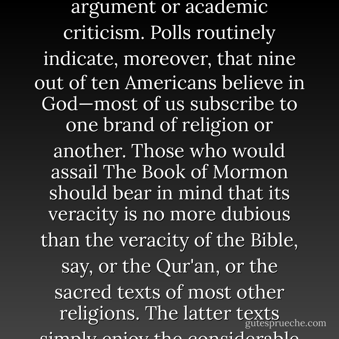 …such criticism and mockery are largely beside the point. All religious belief is a function of nonrational faith. And faith, by its very definition, tends to be impervious to to intellectual argument or academic criticism. Polls routinely indicate, moreover, that nine out of ten Americans believe in God—most of us subscribe to one brand of religion or another. Those who would assail The Book of Mormon should bear in mind that its veracity is no more dubious than the veracity of the Bible, say, or the Qur'an, or the sacred texts of most other religions. The latter texts simply enjoy the considerable advantage of having made their public debut in the shadowy recesses of the ancient past, and are thus much harder to refute. - Jon Krakauer