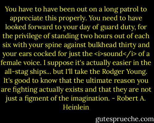You have to have been out on a long patrol to appreciate this properly. You need to have looked forward to your day of guard duty, for the privilege of standing two hours out of each six with your spine against bulkhead thirty and your ears cocked for just the <i>sound</i> of a female voice. I suppose it's actually easier in the all-stag ships... but I'll take the Rodger Young. It's good to know that the ultimate reason you are fighting actually exists and that they are not just a figment of the imagination. - Robert A. Heinlein
