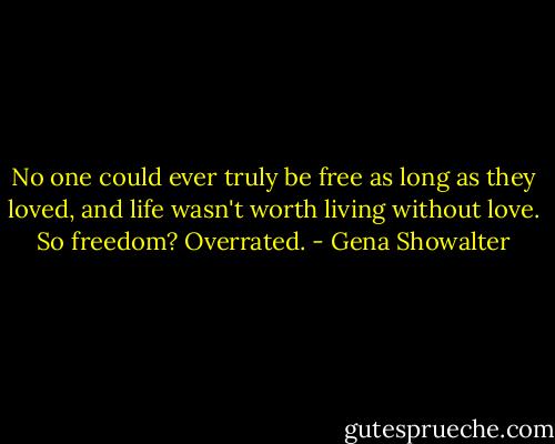 No one could ever truly be free as long as they loved, and life wasn't worth living without love. So freedom? Overrated. - Gena Showalter
