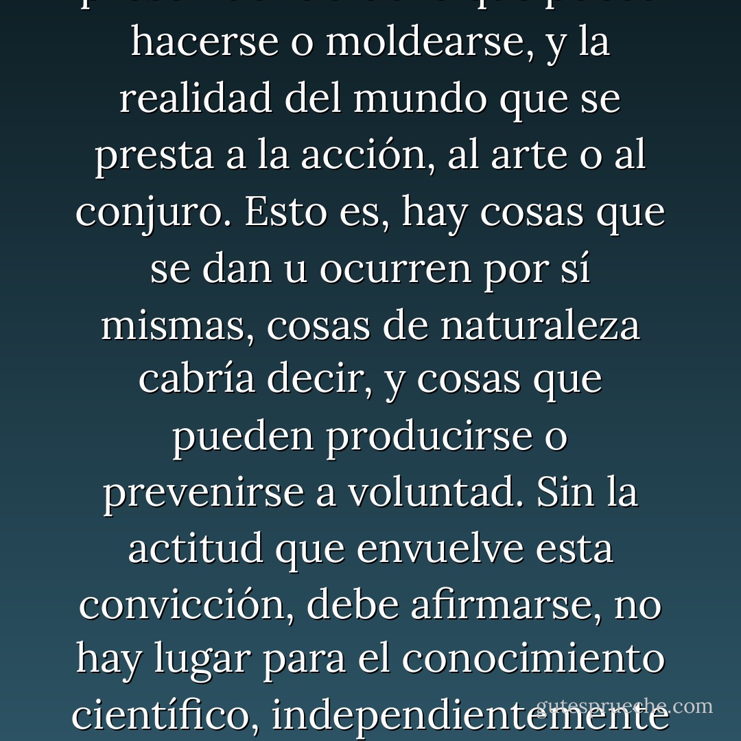 Ha de decirse que para el científico, como convicción primigenia e indecible, hay una línea divisoria muy nítida entre la realidad del mundo que sucede y acaece con total prescindencia de lo que pueda hacerse o moldearse, y la realidad del mundo que se presta a la acción, al arte o al conjuro. Esto es, hay cosas que se dan u ocurren por sí mismas, cosas de naturaleza cabría decir, y cosas que pueden producirse o prevenirse a voluntad. Sin la actitud que envuelve esta convicción, debe afirmarse, no hay lugar para el conocimiento científico, independientemente de que el destino de ese conocimiento al final sea servirle de fundamento al desarrollo de eficientes técnicas para la acción o la manipulación. - Asdrúbal Baptista