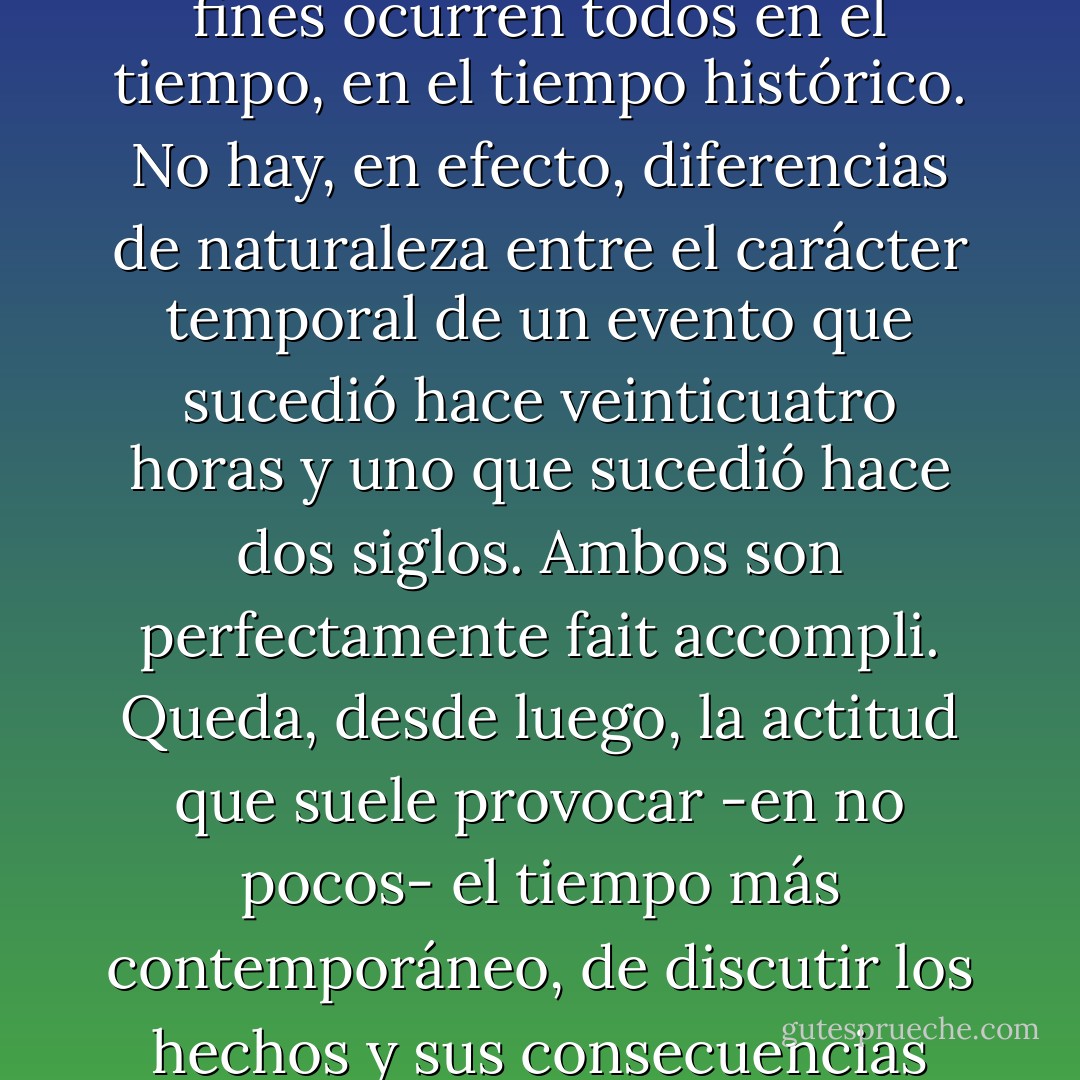 ...lo económico por necesidad toma lugar en el tiempo, es decir, es temporal. Dicho de otro modo, los hechos o datos o acontecimientos que el economísta utiliza para sus fines ocurren todos en el tiempo, en el tiempo histórico. No hay, en efecto, diferencias de naturaleza entre el carácter temporal de un evento que sucedió hace veinticuatro horas y uno que sucedió hace dos siglos. Ambos son perfectamente <i>fait accompli</i>. Queda, desde luego, la actitud que suele provocar -en no pocos- el tiempo más contemporáneo, de discutir los hechos y sus consecuencias como si no estuvieran ya consumados, y sólo porque se tiene información acerca de las opciones que estaban abiertas y que no se adoptaron. - Asdrúbal Baptista