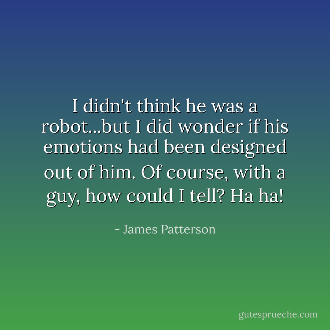 I didn't think he was a robot...but I did wonder if his emotions had been designed out of him. Of course, with a guy, how could I tell? Ha ha! - James Patterson