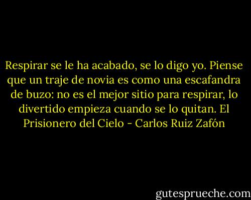 Respirar se le ha acabado, se lo digo yo. Piense que un traje de novia es como una escafandra de buzo: no es el mejor sitio para respirar, lo divertido empieza cuando se lo quitan.<br />El Prisionero del Cielo - Carlos Ruiz Zafón