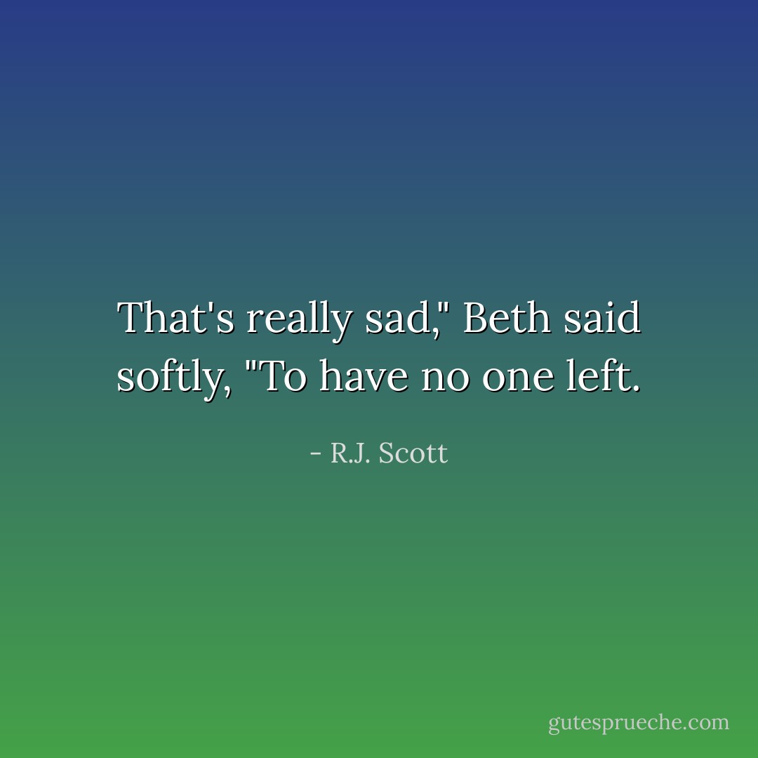 That's really sad," Beth said softly, "To have no one left. - R.J. Scott