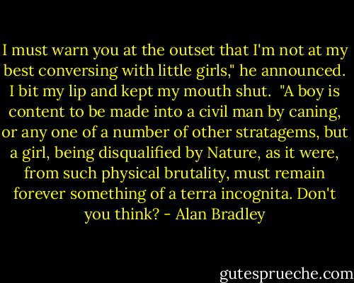 I must warn you at the outset that I'm not at my best conversing with little girls," he announced.<br />I bit my lip and kept my mouth shut. <br />"A boy is content to be made into a civil man by caning, or any one of a number of other stratagems, but a girl, being disqualified by Nature, as it were, from such physical brutality, must remain forever something of a terra incognita. Don't you think? - Alan Bradley