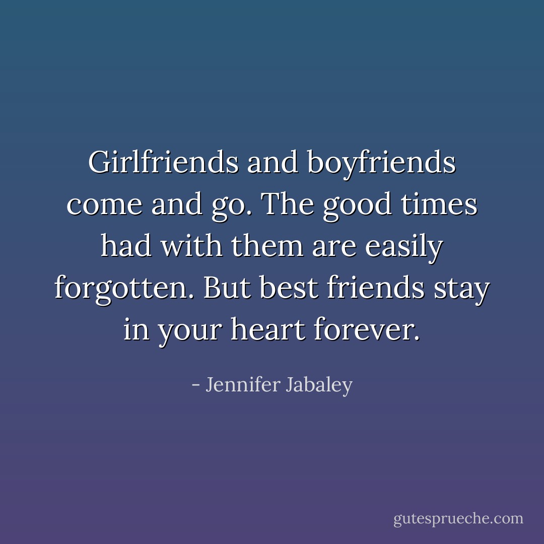 Girlfriends and boyfriends come and go.<br />The good times had with them are easily forgotten. But best friends stay in your heart forever. - Jennifer Jabaley