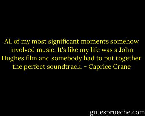 All of my most significant moments somehow involved music. It's like my life was a John Hughes film and somebody had to put together the perfect soundtrack. - Caprice Crane