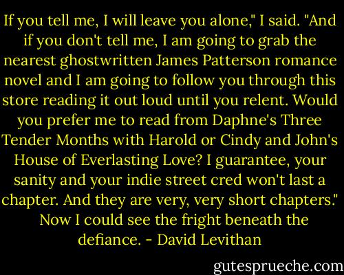 If you tell me, I will leave you alone," I said. "And if you don't tell me, I am going to grab the nearest ghostwritten James Patterson romance novel and I am going to follow you through this store reading it out loud until you relent. Would you prefer me to read from Daphne's Three Tender Months with Harold or Cindy and John's House of Everlasting Love? I guarantee, your sanity and your indie street cred won't last a chapter. And they are very, very short chapters."<br /><br /> Now I could see the fright beneath the defiance. - David Levithan