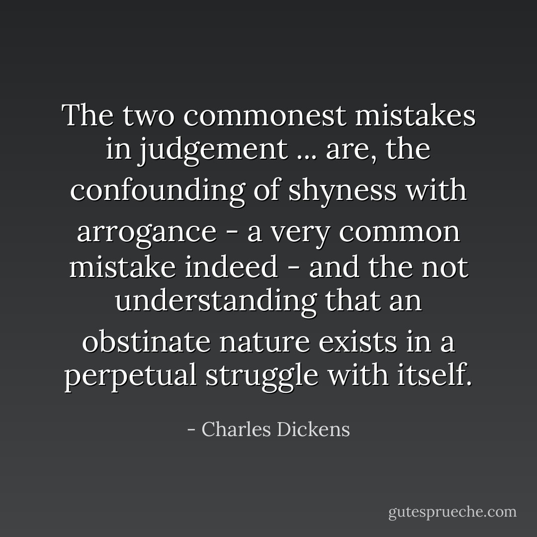 The two commonest mistakes in judgement ... are, the confounding of shyness with arrogance - a very common mistake indeed - and the not understanding that an obstinate nature exists in a perpetual struggle with itself. - Charles Dickens