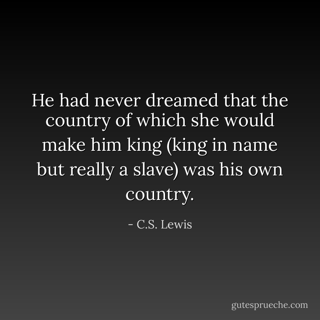 He had never dreamed that the country of which she would make him king (king in name but really a slave) was his own country. - C.S. Lewis