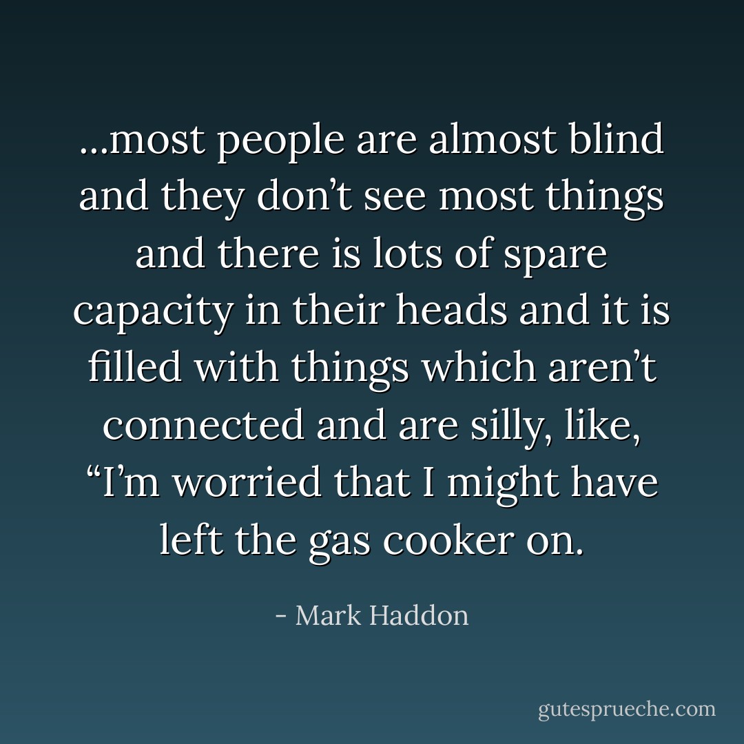 ...most people are almost blind and they don’t see most things and there is lots of spare capacity in their heads and it is filled with things which aren’t connected and are silly, like, “I’m worried that I might have left the gas cooker on. - Mark Haddon