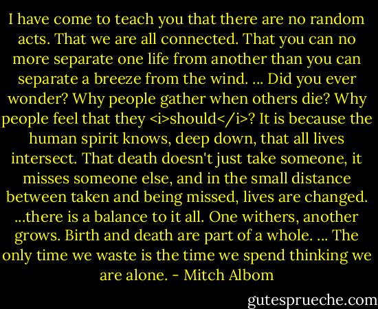 I have come to teach you that there are no random acts. That we are all connected. That you can no more separate one life from another than you can separate a breeze from the wind. ... Did you ever wonder? Why people gather when others die? Why people feel that they <i>should</i>?<br />It is because the human spirit knows, deep down, that all lives intersect. That death doesn't just take someone, it misses someone else, and in the small distance between taken and being missed, lives are changed. ...there is a balance to it all. One withers, another grows. Birth and death are part of a whole. ...<br />The only time we waste is the time we spend thinking we are alone. - Mitch Albom