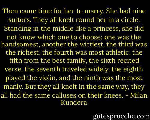 Then came time for her to marry. She had nine suitors. They all knelt round her in a circle. Standing in the middle like a princess, she did not know which one to choose: one was the handsomest, another the wittiest, the third was the richest, the fourth was most athletic, the fifth from the best family, the sixth recited verse, the seventh traveled widely, the eighth played the violin, and the ninth was the most manly. But they all knelt in the same way, they all had the same calluses on their knees. - Milan Kundera