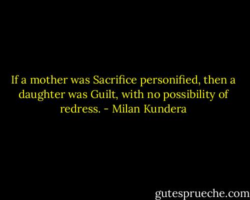 If a mother was Sacrifice personified, then a daughter was Guilt, with no possibility of redress. - Milan Kundera